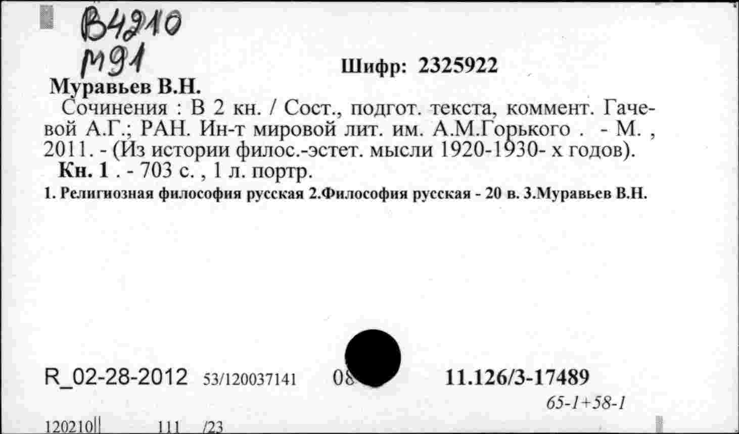 ﻿Шифр: 2325922
Муравьев В.Н.
Сочинения : В 2 кн. / Сост., подгот. текста, коммент. Гаче вой А.Г.; РАН. Ин-т мировой лит. им. А.М.Горького . - М. 2011. - (Из истории филос.-эстет. мысли 1920-1930- х годов).
Кн. 1 . - 703 с., 1 л. портр.
1. Религиозная философия русская 2.Философия русская - 20 в. З.Муравьев В.Н.
И_02-28-2012 53/120037141
11.126/3-17489
65-1+58-1
12021011
111___121